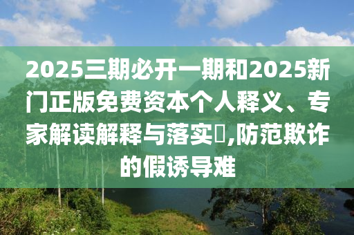 2025三期必开一期和2025新门正版免费资本个人释义、专家解读解释与落实,防范欺诈的假诱导难