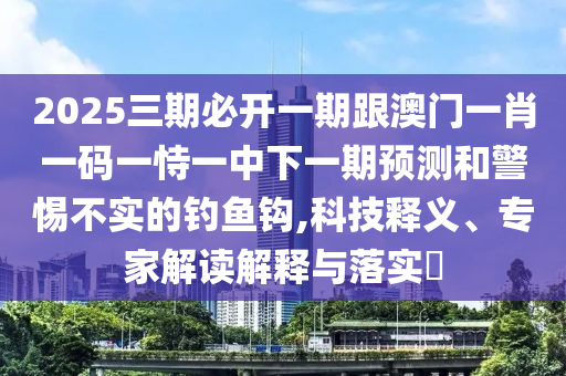 2025三期必开一期跟澳门一肖一码一恃一中下一期预测和警惕不实的钓鱼钩,科技释义、专家解读解释与落实