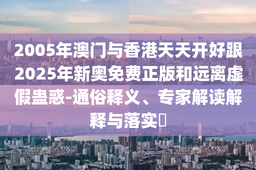 2005年澳门与香港天天开好跟2025年新奥免费正版和远离虚假蛊惑-通俗释义、专家解读解释与落实