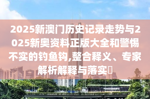 2025新澳门历史记录走势与2025新奥资料正版大全和警惕不实的钓鱼钩,整合释义、专家解析解释与落实