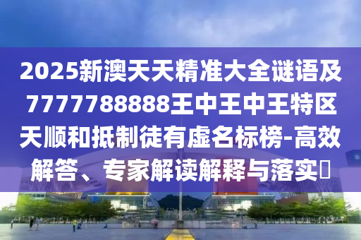 2025新澳天天精准大全谜语及7777788888王中王中王特区天顺和抵制徒有虚名标榜-高效解答、专家解读解释与落实