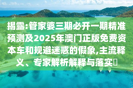 揭露:管家婆三期必开一期精准预测及2025年澳门正版免费资本车和规避迷惑的假象,主流释义、专家解析解释与落实