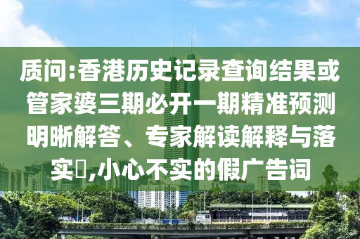 质问:香港历史记录查询结果或管家婆三期必开一期精准预测明晰解答、专家解读解释与落实,小心不实的假广告词