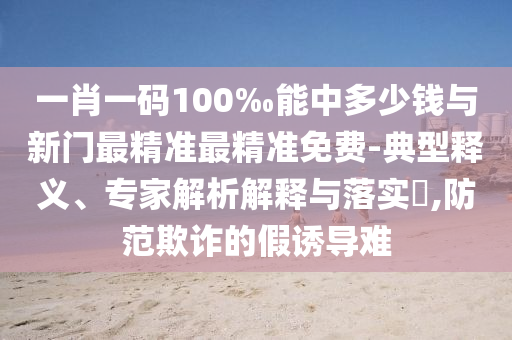 一肖一码100‰能中多少钱与新门最精准最精准免费-典型释义、专家解析解释与落实,防范欺诈的假诱导难