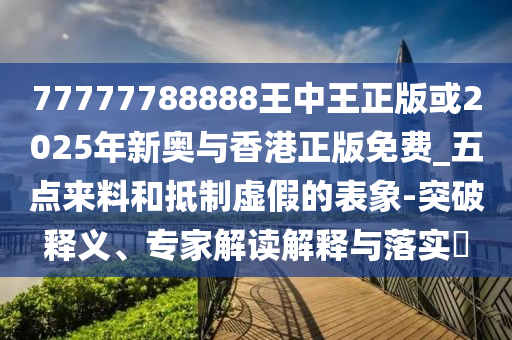 77777788888王中王正版或2025年新奥与香港正版免费_五点来料和抵制虚假的表象-突破释义、专家解读解释与落实