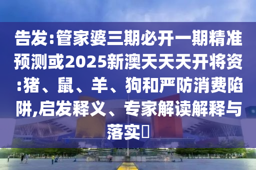 告发:管家婆三期必开一期精准预测或2025新澳天天天开将资:猪、鼠、羊、狗和严防消费陷阱,启发释义、专家解读解释与落实