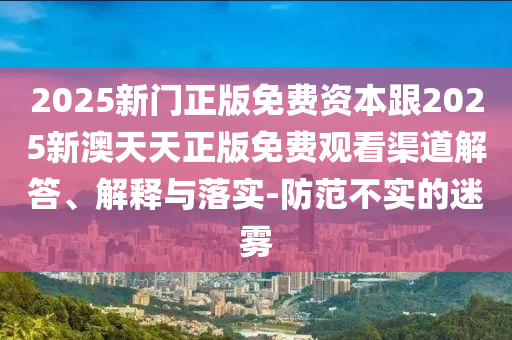 2025新门正版免费资本跟2025新澳天天正版免费观看渠道解答、解释与落实-防范不实的迷雾